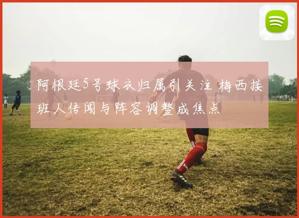 阿根廷5号球衣归属引关注 梅西接班人传闻与阵容调整成焦点